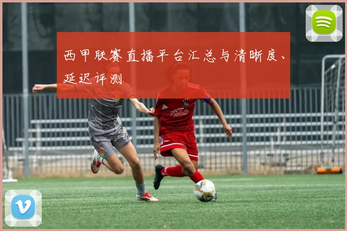 西甲联赛直播平台汇总与清晰度、延迟评测