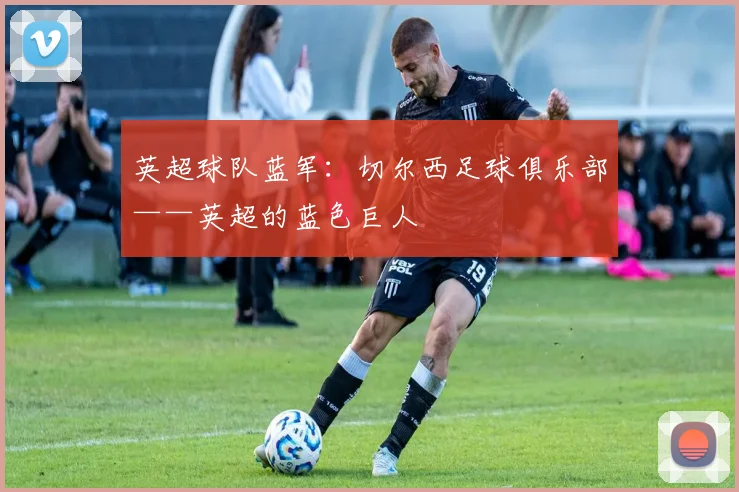 英超球队蓝军:切尔西足球俱乐部——英超的蓝色巨人