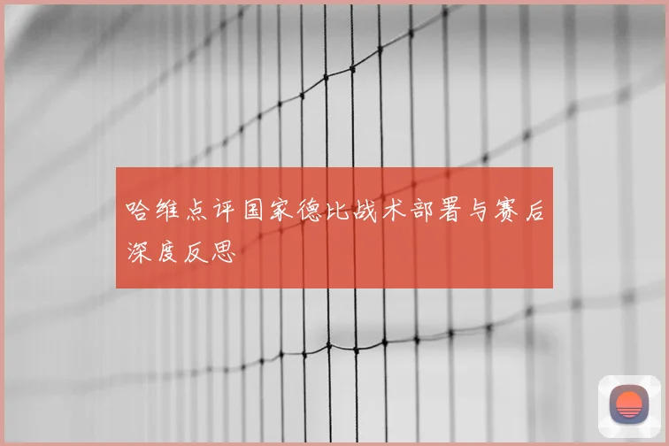 哈维点评国家德比战术部署与赛后深度反思